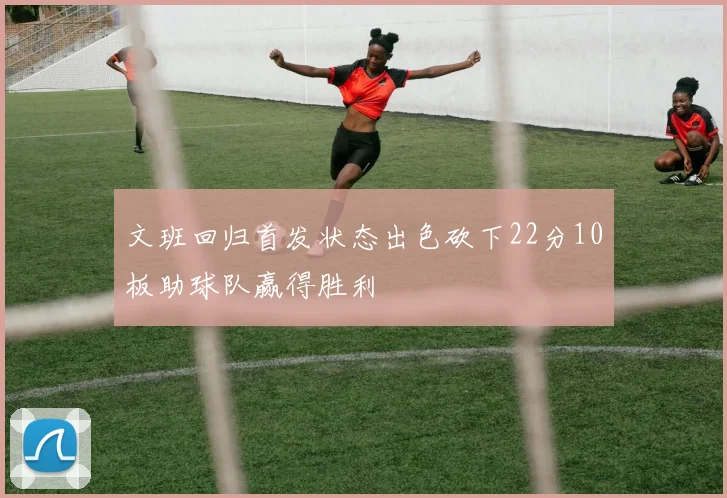 文班回归首发状态出色砍下22分10板助球队赢得胜利