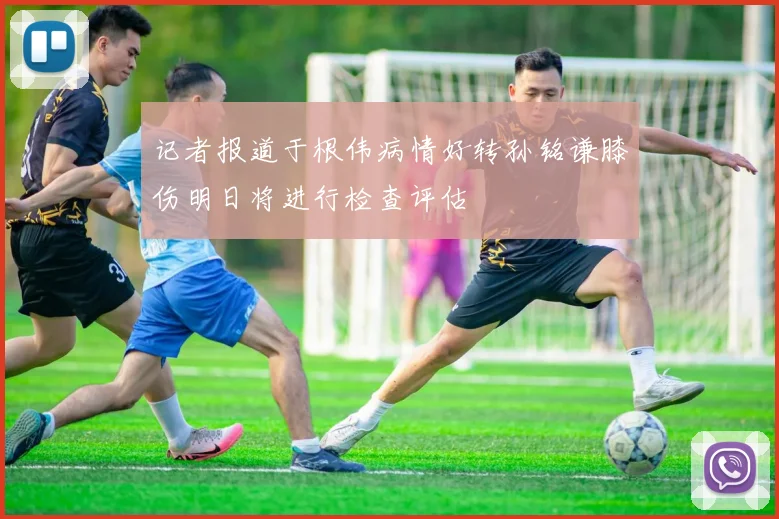 记者报道于根伟病情好转孙铭谦膝伤明日将进行检查评估