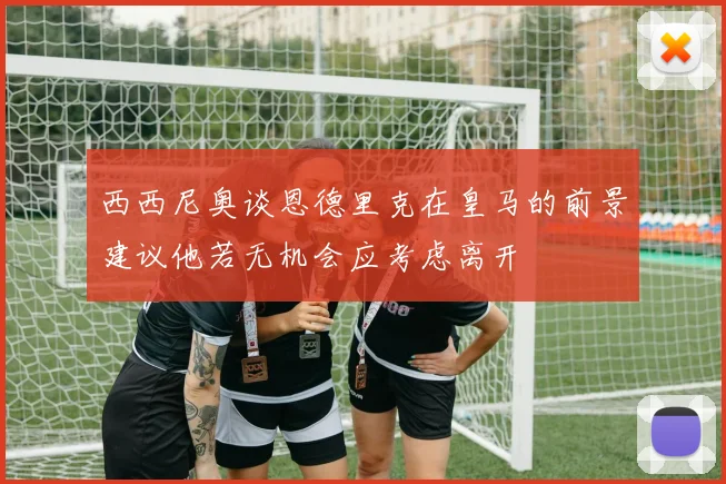 西西尼奥谈恩德里克在皇马的前景建议他若无机会应考虑离开