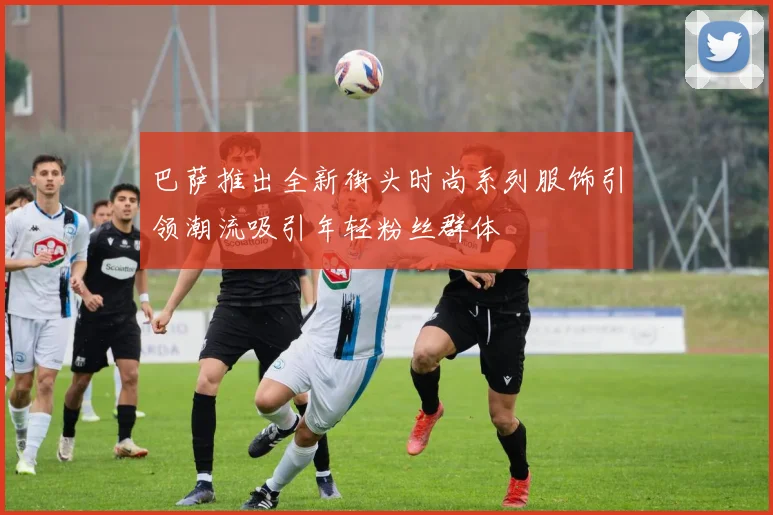 巴萨推出全新街头时尚系列服饰引领潮流吸引年轻粉丝群体