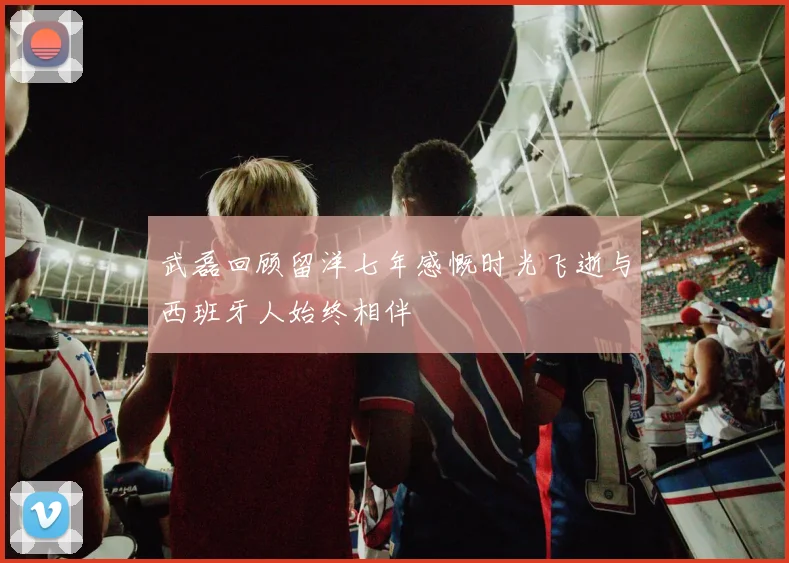 武磊回顾留洋七年感慨时光飞逝与西班牙人始终相伴