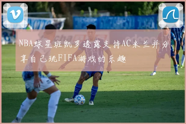 NBA球星班凯罗透露支持AC米兰并分享自己玩FIFA游戏的乐趣