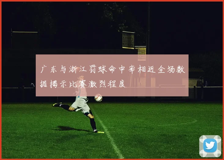 广东与浙江罚球命中率相近全场数据揭示比赛激烈程度