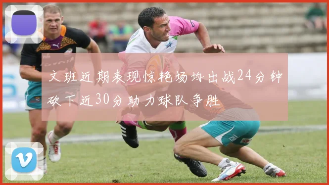 文班近期表现惊艳场均出战24分钟砍下近30分助力球队争胜