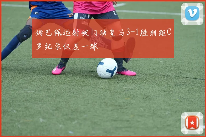 姆巴佩远射破门助皇马3-1胜利距C罗纪录仅差一球