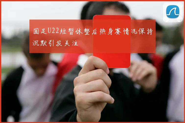 国足U22短暂休整后热身赛情况保持沉默引发关注