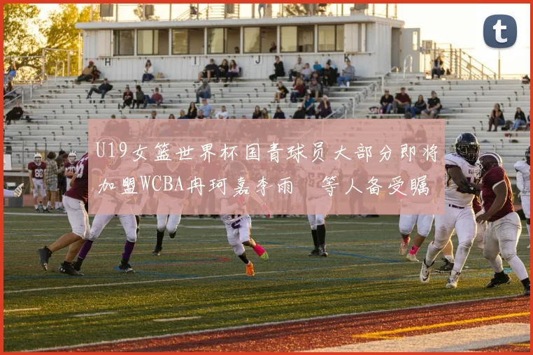 U19女篮世界杯国青球员大部分即将加盟WCBA冉珂嘉李雨汧等人备受瞩目