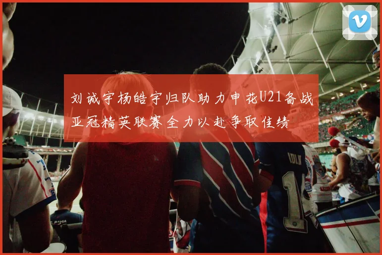 刘诚宇杨皓宇归队助力申花U21备战亚冠精英联赛全力以赴争取佳绩