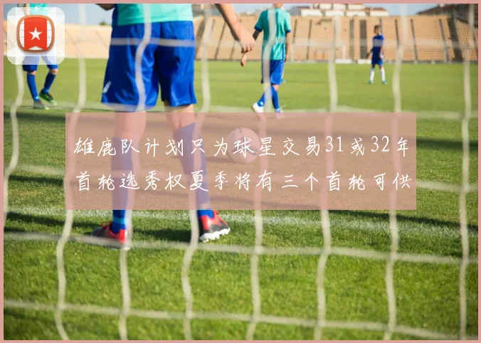 雄鹿队计划只为球星交易31或32年首轮选秀权夏季将有三个首轮可供交易