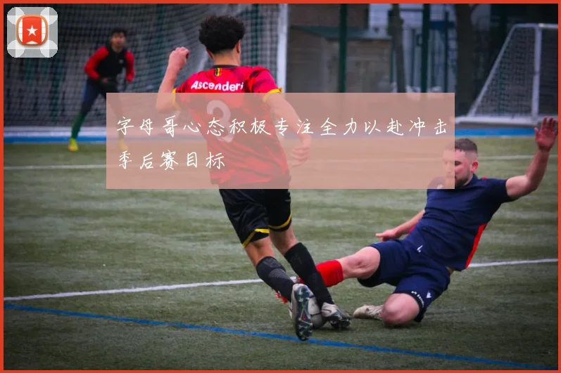 字母哥心态积极专注全力以赴冲击季后赛目标