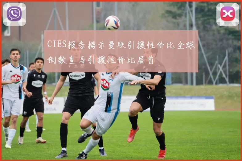 CIES报告揭示曼联引援性价比全球倒数皇马引援性价比居首