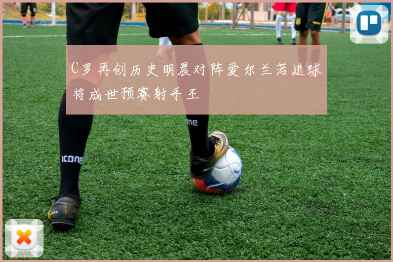 C罗再创历史明晨对阵爱尔兰若进球将成世预赛射手王