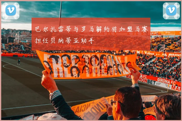 巴尔扎雷蒂与罗马解约将加盟马赛担任贝纳蒂亚助手