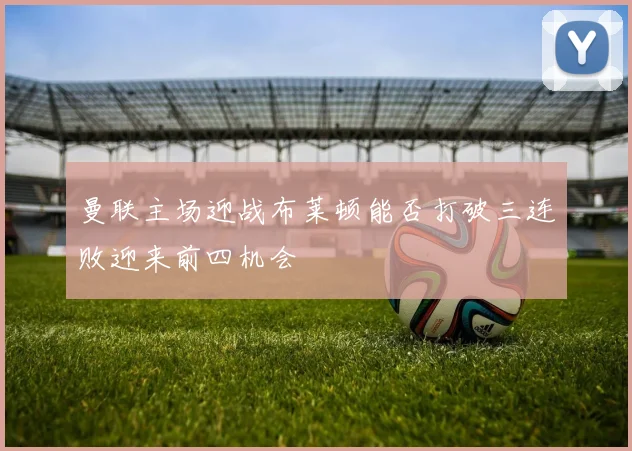 曼联主场迎战布莱顿能否打破三连败迎来前四机会