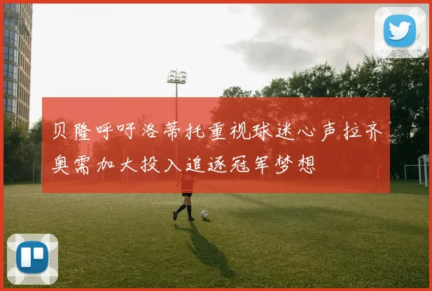 贝隆呼吁洛蒂托重视球迷心声拉齐奥需加大投入追逐冠军梦想