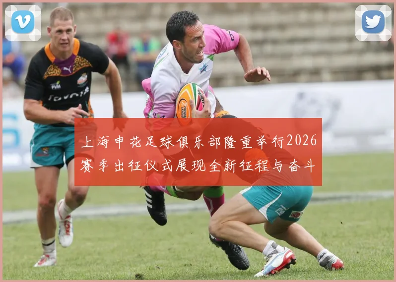 上海申花足球俱乐部隆重举行2026赛季出征仪式展现全新征程与奋斗目标