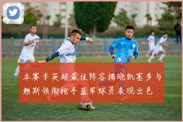 本赛季英超最佳阵容揭晓凯塞多与赖斯领衔枪手蓝军球员表现出色