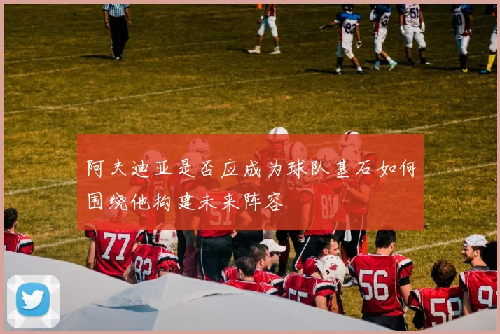 阿夫迪亚是否应成为球队基石如何围绕他构建未来阵容