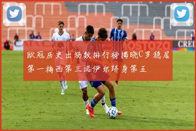 欧冠历史出场数排行榜揭晓C罗稳居第一梅西第三诺伊尔跻身第五