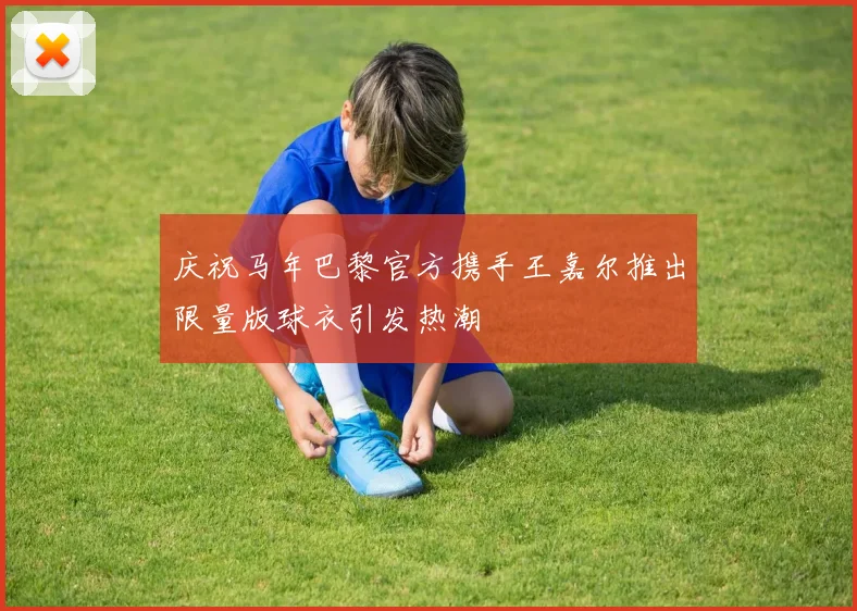 庆祝马年巴黎官方携手王嘉尔推出限量版球衣引发热潮