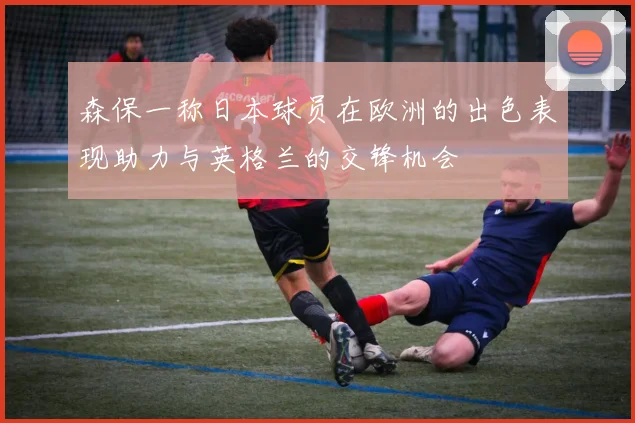 森保一称日本球员在欧洲的出色表现助力与英格兰的交锋机会