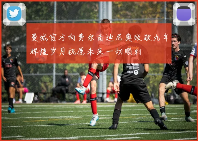 曼城官方向费尔南迪尼奥致敬九年辉煌岁月祝愿未来一切顺利
