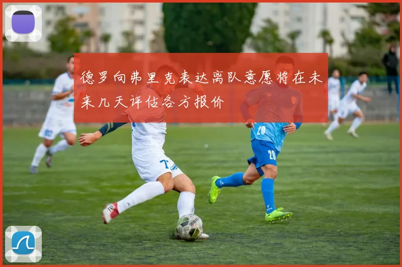 德罗向弗里克表达离队意愿将在未来几天评估各方报价