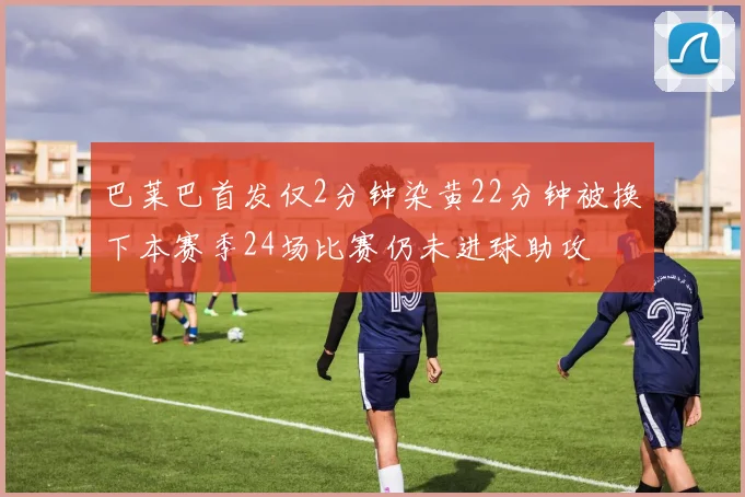 巴莱巴首发仅2分钟染黄22分钟被换下本赛季24场比赛仍未进球助攻