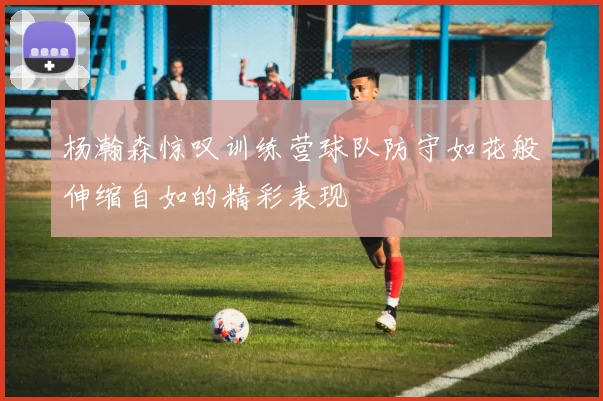 杨瀚森惊叹训练营球队防守如花般伸缩自如的精彩表现