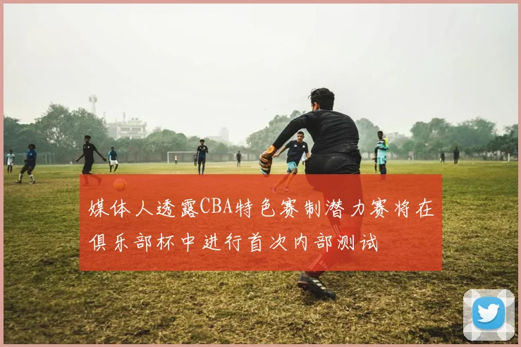 媒体人透露CBA特色赛制潜力赛将在俱乐部杯中进行首次内部测试