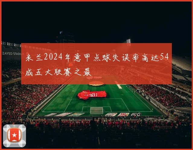 米兰2024年意甲点球失误率高达54成五大联赛之最