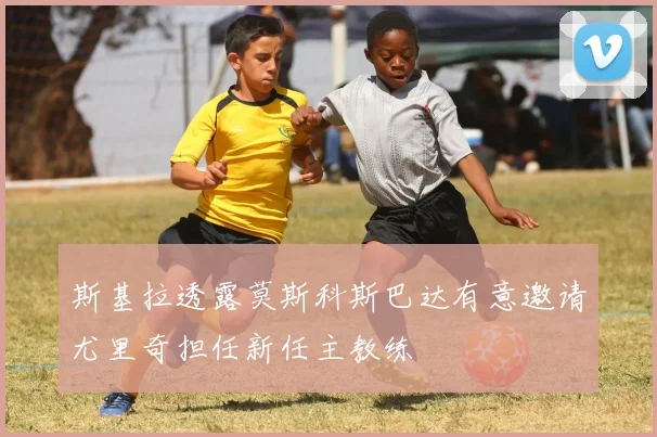 斯基拉透露莫斯科斯巴达有意邀请尤里奇担任新任主教练