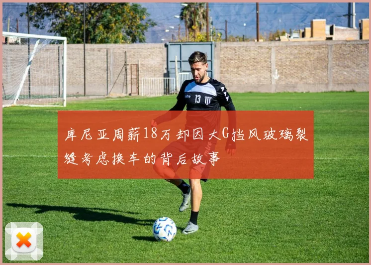 库尼亚周薪18万却因大G挡风玻璃裂缝考虑换车的背后故事
