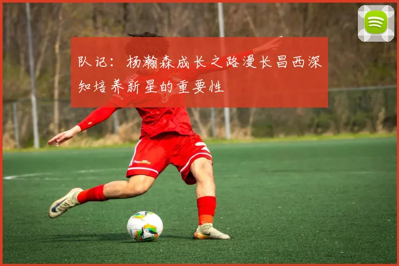 队记：杨瀚森成长之路漫长昌西深知培养新星的重要性