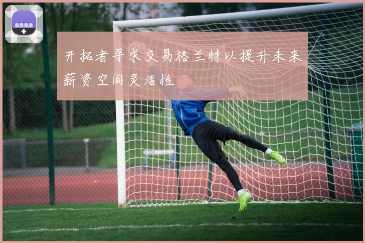开拓者寻求交易格兰特以提升未来薪资空间灵活性