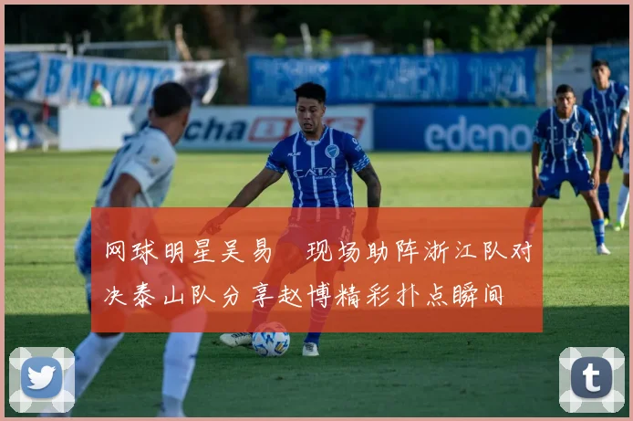 网球明星吴易昺现场助阵浙江队对决泰山队分享赵博精彩扑点瞬间
