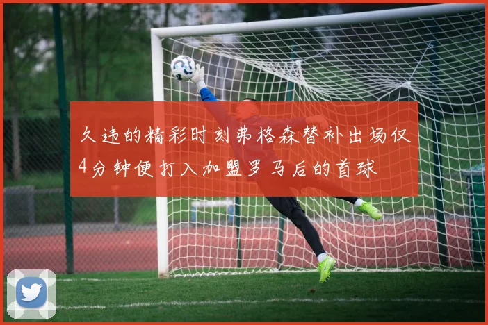久违的精彩时刻弗格森替补出场仅4分钟便打入加盟罗马后的首球