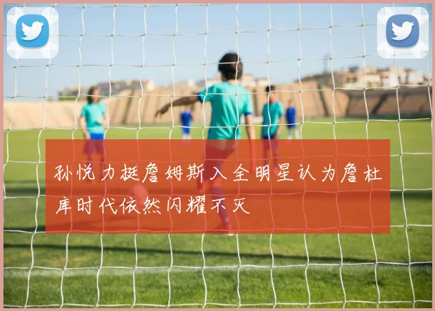 孙悦力挺詹姆斯入全明星认为詹杜库时代依然闪耀不灭