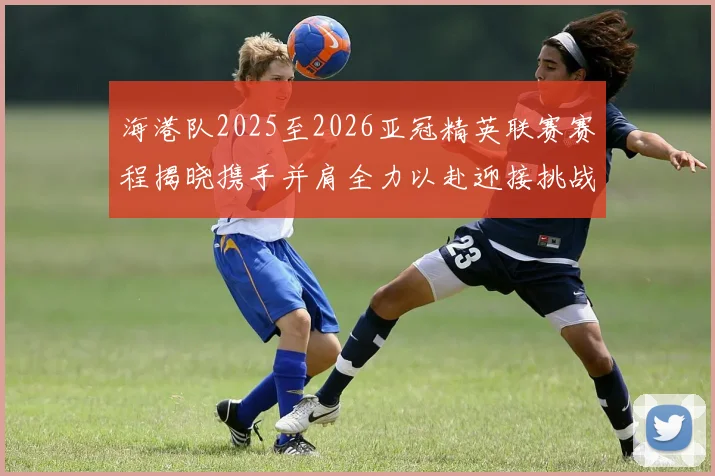 海港队2025至2026亚冠精英联赛赛程揭晓携手并肩全力以赴迎接挑战