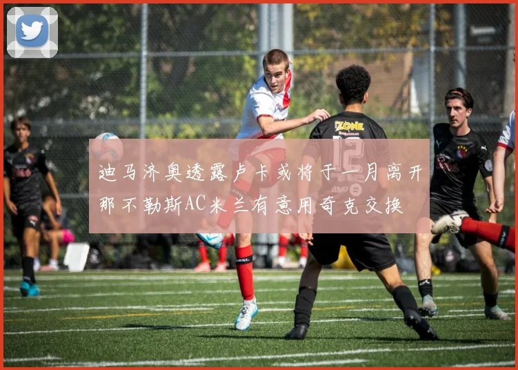 迪马济奥透露卢卡或将于一月离开那不勒斯AC米兰有意用奇克交换