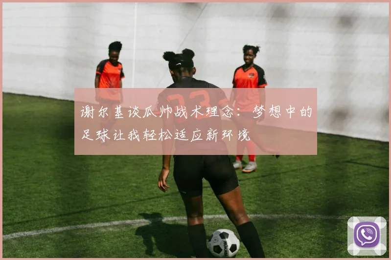 谢尔基谈瓜帅战术理念：梦想中的足球让我轻松适应新环境