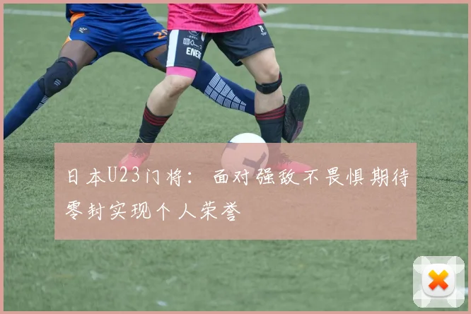 日本U23门将：面对强敌不畏惧期待零封实现个人荣誉