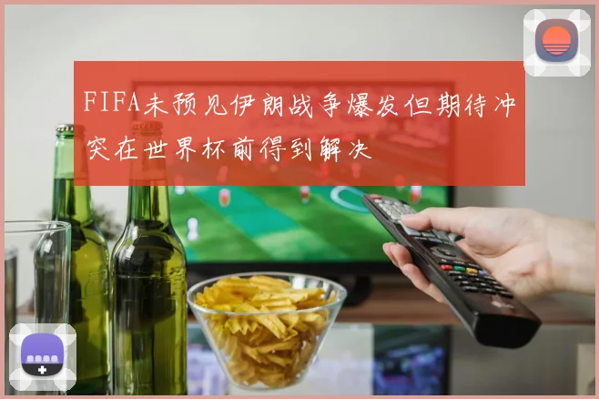 FIFA未预见伊朗战争爆发但期待冲突在世界杯前得到解决