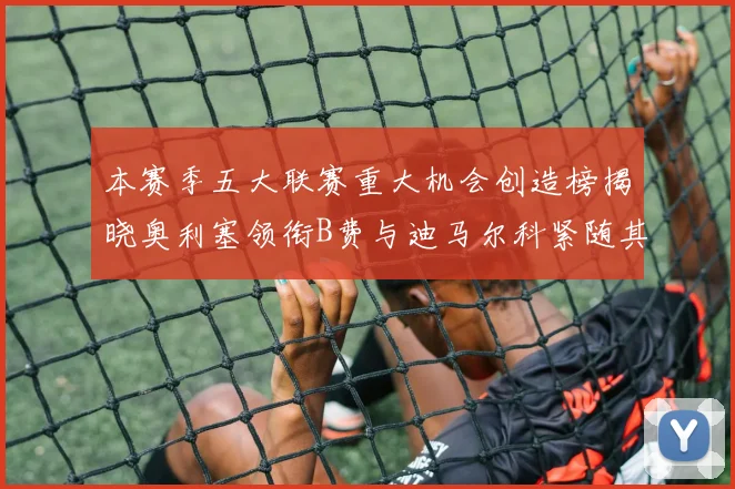 本赛季五大联赛重大机会创造榜揭晓奥利塞领衔B费与迪马尔科紧随其后