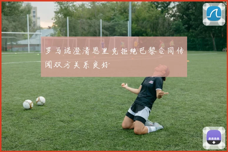 罗马诺澄清恩里克拒绝巴黎合同传闻双方关系良好