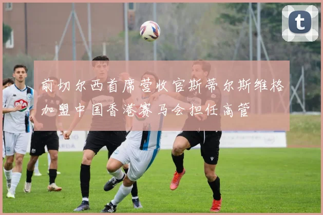 前切尔西首席营收官斯蒂尔斯维格加盟中国香港赛马会担任高管