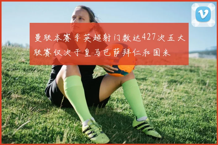 曼联本赛季英超射门数达427次五大联赛仅次于皇马巴萨拜仁和国米